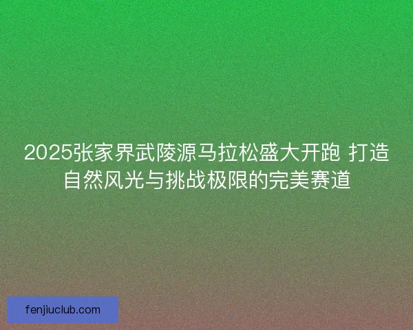 2025张家界武陵源马拉松盛大开跑 打造自然风光与挑战极限的完美赛道