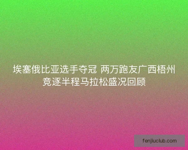 埃塞俄比亚选手夺冠 两万跑友广西梧州竞逐半程马拉松盛况回顾