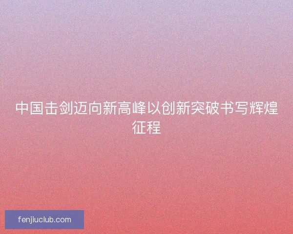 中国击剑迈向新高峰以创新突破书写辉煌征程