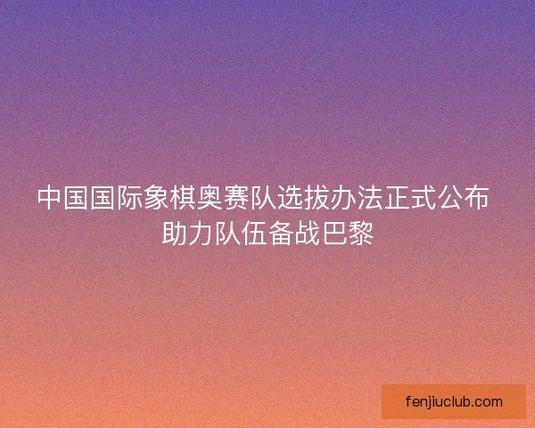 中国国际象棋奥赛队选拔办法正式公布 助力队伍备战巴黎