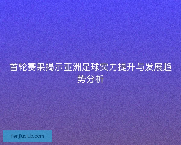 首轮赛果揭示亚洲足球实力提升与发展趋势分析